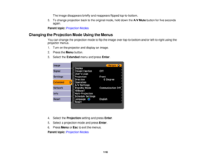 Page 116

The
image disappears brieflyandreappears flippedtop-to-bottom.
 3.
Tochange projection backtothe original mode,holddown theA/V Mute button forfive seconds
 again.

Parent
topic:Projection Modes
 Changing
theProjection ModeUsing theMenus
 You
canchange theprojection modetoflip the image overtop-to-bottom and/orleft-to-right usingthe
 projector
menus.
 1.
Turn onthe projector anddisplay animage.
 2.
Press theMenu button.
 3.
Select theExtended menuandpress Enter.
 4.
Select theProjection settingandpress...