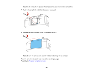 Page 185

Caution:
Donot touch anyglass onthe lamp assembly toavoid premature lampfailure.
 7.
Push inthe lamp firmly andtighten thescrews tosecure it.
 8.
Replace thelamp cover andtighten thescrews tosecure it.
 Note:
Besure thelamp cover issecurely installedorthe lamp willnot come on.
 Reset
thelamp timer tozero tokeep trackofthe new lamp ’s usage.
 Parent
topic:Projector LampMaintenance
 185   