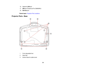 Page 20

16
 Network
LANport
 17
 SDI
port (PowerLite ProG6900WU)
 18
 Service
port
 Parent
topic:Projector PartLocations
 Projector
Parts-Base
 1
 Front
adjustable foot
 2
 Rear
feet
 3
 Screw
holesforcable cover
 20  