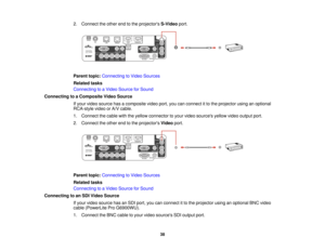 Page 38

2.
Connect theother endtothe projectors S-Videoport.
 Parent
topic:Connecting toVideo Sources
 Related
tasks
 Connecting
toaVideo Source forSound
 Connecting
toaComposite VideoSource
 If
your video source hasacomposite videoport,youcanconnect itto the projector usinganoptional
 RCA-style
videoorA/V cable.
 1.
Connect thecable withtheyellow connector toyour video sources yellowvideooutput port.
 2.
Connect theother endtothe projectors Videoport.
 Parent
topic:Connecting toVideo Sources
 Related
tasks...