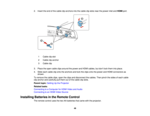 Page 49

2.
Insert theend ofthe cable clipanchors intothecable clipslots nearthepower inletandHDMI port.
 1
 Cable
clipslot
 2
 Cable
clipanchor
 3
 Cable
clip
 3.
Place theopen cable clipsaround thepower andHDMI cables, butdont lockthem intoplace.
 4.
Slide eachcable cliponto theanchors andlock theclips ontothepower andHDMI connectors as
 shown.

To
remove thecable clips,opentheclips anddisconnect thecables. Thenpinch thesides ofeach cable
 clip
anchor andcarefully pullthem outofthe cable clipslots.
 Parent...