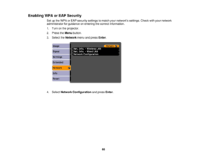 Page 66

Enabling
WPAorEAP Security
 Set
upthe WPA orEAP security settingstomatch yournetworks settings.Checkwithyour network
 administrator
forguidance onentering thecorrect information.
 1.
Turn onthe projector.
 2.
Press theMenu button.
 3.
Select theNetwork menuandpress Enter.
 4.
Select Network Configuration andpress Enter.
 66 