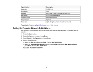 Page 72

Specification
 Description

Extension
 PKCS,
P12
 Encryption
 RSA

Hashes
 MD5/SHA-1/SHA-256/SHA-384/SHA-512

Key
length
 512/1024/2048/4096
bit
 Common
name
 Network
hostname
 Organization
 Optional

Password
 Up
to32 alphanumeric characters;required
 Parent
topic:Registering DigitalCertificates fromaWeb Browser
 Setting
UpProjector NetworkE-MailAlerts
 You
cansetupthe projector tosend youane-mail alertover thenetwork ifthere isaproblem withthe
 projector.

1.
Press theMenu button.
 2.
Select...