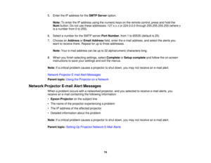 Page 74

5.
Enter theIPaddress forthe SMTP Server option.
 Note:
Toenter theIPaddress usingthenumeric keysonthe remote control, pressandhold the
 Num
button. Donot use these addresses: 127.x.x.xor224.0.0.0 through255.255.255.255 (wherex
 is
anumber from0to 255).
 6.
Select anumber forthe SMTP server PortNumber ,from 1to 65535 (default is25).
 7.
Choose anAddress orEmail Address field,enter thee-mail address, andselect thealerts you
 want
toreceive there.Repeat foruptothree addresses.
 Note:
Youre-mail address...