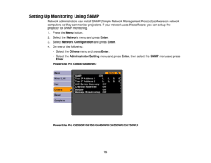 Page 75

Setting
UpMonitoring UsingSNMP
 Network
administrators caninstall SNMP (Simple Network Management Protocol)softwareonnetwork
 computers
sothey canmonitor projectors. Ifyour network usesthissoftware, youcansetupthe
 projector
forSNMP monitoring.
 1.
Press theMenu button.
 2.
Select theNetwork menuandpress Enter.
 3.
Select Network Configuration andpress Enter.
 4.
Doone ofthe following:
 •
Select theOthers menuandpress Enter.
 •
Select theAdministrator Settingmenuandpress Enter,then select theSNMP...
