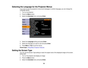 Page 86

Selecting
theLanguage forthe Projector Menus
 If
you want toview theprojectors menusandmessages inanother language, youcanchange the
 Language
setting.
 1.
Turn onthe projector.
 2.
Press theMenu button.
 3.
Select theExtended menuandpress Enter.
 4.
Select theLanguage settingandpress Enter.
 5.
Select thelanguage youwant touse and press Enter.
 6.
Press Menu orEsc toexit themenus.
 Parent
topic:UsingBasicProjector Features
 Setting
theScreen Type
 You
canusetheScreen Typesetting tomatch theaspect...