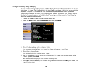 Page 130

Saving
aUser s Logo Image toDisplay
 You
cantransfer animage tothe projector andthen display itwhenever theprojector turnson.You can
 also
display theimage whentheprojector isnot receiving aninput signal orwhen youtemporarily stop
 projection
(usingtheA/V Mute feature). Thistransferred imageiscalled theUsers Logoscreen.
 The
image youselect asthe Users Logocanbeaphoto, graphic, orcompany logo,which isuseful in
 identifying
theprojectors ownertohelp deter theft.Youcanprevent changes tothe Users Logoby...