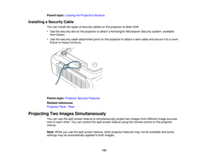 Page 133

Parent
topic:Locking theProjector s Buttons
 Installing
aSecurity Cable
 You
caninstall twotypes ofsecurity cablesonthe projector todeter theft.
 •
Use thesecurity slotonthe projector toattach aKensington MicrosaverSecuritysystem,available
 from
Epson.
 •
Use thesecurity cableattachment pointonthe projector toattach awire cable andsecure itto aroom
 fixture
orheavy furniture.
 Parent
topic:Projector SecurityFeatures
 Related
references
 Projector
Parts-Rear
 Projecting
TwoImages Simultaneously
 You...