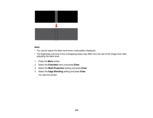 Page 144

Note:

•
You cannot adjusttheblack levelwhen atest pattern displayed.
 •
The brightness andtone ofthe overlapping areasmaydiffer fromtherest ofthe image evenafter
 adjusting
theblack level.
 1.
Press theMenu button.
 2.
Select theExtended menuandpress Enter.
 3.
Select theMulti-Projection settingandpress Enter.
 4.
Select theEdge Blending settingandpress Enter.
 You
seethisscreen:
 144  