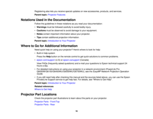 Page 16

Registering
alsoletsyou receive specialupdates onnew accessories, products,andservices.
 Parent
topic:Projector Features
 Notations
Usedinthe Documentation
 Follow
theguidelines inthese notations asyou read yourdocumentation:
 •
Warnings mustbefollowed carefully toavoid bodily injury.
 •
Cautions mustbeobserved toavoid damage toyour equipment.
 •
Notes contain important information aboutyourprojector.
 •
Tips contain additional projection information.
 Parent
topic:Introduction toYour Projector
 Where...