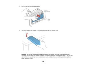 Page 178

3.
Pull theairfilter outofthe projector.
 4.
Tap each sideofthe airfilter 4to 5times toshake offany excess dust.
 Caution:
Donot use excessive forcewhen tapping theairfilter, oritmay crack andbecome
 unusable.
Donot rinse theairfilter inwater, oruse anydetergent orsolvent toclean it.Do not use
 canned
air;the gases mayleave aresidue, orpush dustanddebris intotheprojectors opticsor
 other
sensitive areas.
 178   