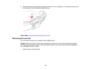Page 45

3.
Insert thescrew thatcame withtheprojector orthe lens unit, andtighten it.This secures thelens unit
 and
prevents itfrom accidentally beingremoved.
 Parent
topic:Attaching andRemoving theLens Unit
 Removing
theLens Unit
 You
canremove thelens unittoreplace itwith adifferent lens.
 Caution:
Removethelens unitonly when necessary toprevent dirtordust from entering theprojector
 and
lowering theprojection quality.Avoidtouching thelens withyour bare hands toprevent fingerprints
 on
ordamage tothe lens...
