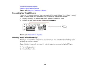 Page 53

Connecting
toaWired Network
 Selecting
WiredNetwork Settings
 Parent
topic:UsingtheProjector onaNetwork
 Connecting
toaWired Network
 To
connect theprojector toawired localareanetwork (LAN),usea100Base-TX or10Base-T network
 cable.
Toensure properdatatransmission, useaCategory 5eshielded cableorbetter.
 1.
Connect oneendofthe network cabletoyour network hub,switch, orrouter.
 2.
Connect theother endofthe cable tothe projectors LANport.
 Parent
topic:WiredNetwork Projection
 Selecting
WiredNetwork...