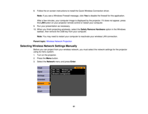 Page 61

8.
Follow theon-screen instructions toinstall theQuick Wireless Connection driver.
 Note:
Ifyou seeaWindows Firewallmessage, clickYestodisable thefirewall forthis application.
 After
afew minutes, yourcomputer imageisdisplayed bythe projector. Ifitdoes notappear, press
 the
LAN button onyour projector remotecontrolorrestart yourcomputer.
 9.
Run your presentation asnecessary.
 10.
When youfinish projecting wirelessly, selecttheSafely Remove Hardware optioninthe Windows
 taskbar,
thenremove theUSB...