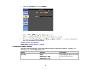 Page 67

5.
Select theSecurity menuandpress Enter.
 6.
Select aWPA orEAP setting fromthedrop-down menu.
 7.
Select thesettings onthe security menuasnecessary foryour network.
 8.
When youfinish selecting settings,selectSetup complete andfollow theon-screen instructions to
 save
yoursettings andexitthemenus.
 Wireless
SecurityMenuSettings
 Parent
topic:Wireless NetworkProjection
 Wireless
SecurityMenuSettings
 Settings
onthe Security menuletyou select thetype ofsecurity andsecurity settingsthatmatch the...