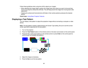 Page 91

Follow
theseguidelines whenusinglensshifttoadjust yourimages:
 •
When adjusting theimage height, position theimage lowerthanwhere youwant itto be and then
 move
itup using thevertical lensshiftdial. This willhelp prevent theimage frommoving downafter
 adjustment.

•
Keeping thevertical andhorizontal lensshiftdials intheir center positions produces theclearest
 picture.

Parent
topic:UsingBasicProjector Features
 Displaying
aTest Pattern
 You
candisplay atest pattern toadjust theprojection imagewithout...