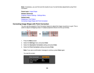 Page 103

Note:
Ifnecessary, youcanfinetune theresults ofyour Curved Surface adjustments usingPoint
 Correction.

Parent
topic:Image Shape
 Related
references
 Projector
FeatureSettings -Settings Menu
 Related
tasks
 Displaying
aTest Pattern
 Correcting
ImageShape withPoint Correction
 Correcting
ImageShape withPoint Correction
 You
canusetheprojectors PointCorrection featuretoadjust theimage viapoints onagrid. Thisis
 useful
toadjust overlapping areasinmultiple projections thatdonot line upcorrectly.
 1.
Press...