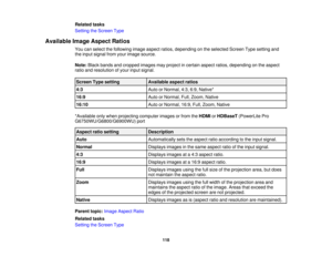 Page 118

Related
tasks
 Setting
theScreen Type
 Available
ImageAspect Ratios
 You
canselect thefollowing imageaspect ratios,depending onthe selected ScreenTypesetting and
 the
input signal fromyourimage source.
 Note:
Blackbands andcropped imagesmayproject incertain aspectratios,depending onthe aspect
 ratio
andresolution ofyour input signal.
 Screen
Typesetting
 Available
aspectratios
 4:3
 Auto
orNormal, 4:3,6:9,Native*
 16:9
 Auto
orNormal, Full,Zoom, Native
 16:10
 Auto
orNormal, 16:9,Full,Zoom, Native...