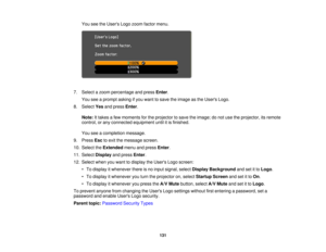 Page 131

You
seetheUsers Logozoom factor menu.
 7.
Select azoom percentage andpress Enter.
 You
seeaprompt askingifyou want tosave theimage asthe Users Logo.
 8.
Select Yesandpress Enter.
 Note:
Ittakes afew moments forthe projector tosave theimage; donot use theprojector, itsremote
 control,
orany connected equipment untilitis finished.
 You
seeacompletion message.
 9.
Press Esctoexit themessage screen.
 10.
Select theExtended menuandpress Enter.
 11.
Select Display andpress Enter.
 12.
Select whenyouwant...
