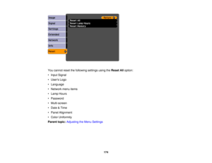 Page 174

You
cannot resetthefollowing settingsusingtheReset Alloption:
 •
Input Signal
 •
Users Logo
 •
Language
 •
Network menuitems
 •
Lamp Hours
 •
Password
 •
Multi-screen
 •
Date &Time
 •
Panel Alignment
 •
Color Uniformity
 Parent
topic:Adjusting theMenu Settings
 174 