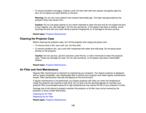 Page 176

•
To remove stubborn smudges, moistenasoft, lint-free clothwithlens cleaner andgently wipethe
 lens.
Donot spray anyliquid directly onthe lens.
 Warning:
Donot use alens cleaner thatcontains flammable gas.Thehigh heat generated bythe
 projector
lampmaycause afire.
 Caution:
Donot use glass cleaner orany harsh materials toclean thelens anddonot subject thelens
 to
any impacts; youmay damage it.Do not use canned air,orthe gases mayleave aresidue. Avoid
 touching
thelens withyour bare hands toprevent...