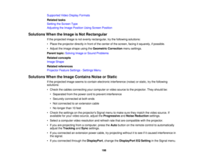 Page 198

Supported
VideoDisplay Formats
 Related
tasks
 Setting
theScreen Type
 Adjusting
theImage Position UsingScreen Position
 Solutions
WhentheImage isNot Rectangular
 If
the projected imageisnot evenly rectangular, trythe following solutions:
 •
Place theprojector directlyinfront ofthe center ofthe screen, facingitsquarely, ifpossible.
 •
Adjust theimage shape usingtheGeometric Correction menusettings.
 Parent
topic:Solving ImageorSound Problems
 Related
concepts
 Image
Shape
 Related
references...