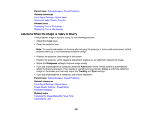 Page 199

Parent
topic:Solving ImageorSound Problems
 Related
references
 Input
Signal Settings -Signal Menu
 Supported
VideoDisplay Formats
 Related
tasks
 Displaying
FromaPC Laptop
 Displaying
FromaMac Laptop
 Solutions
WhentheImage isFuzzy orBlurry
 If
the projected imageisfuzzy orblurry, trythe following solutions:
 •
Adjust theimage focus.
 •
Clean theprojector lens.
 Note:
Toavoid condensation onthe lens after bringing theprojector infrom acold environment, letthe
 projector
warmuptoroom temperature...