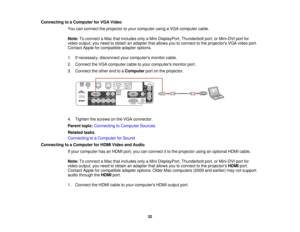 Page 32

Connecting
toaComputer forVGA Video
 You
canconnect theprojector toyour computer usingaVGA computer cable.
 Note:
Toconnect aMac thatincludes onlyaMini DisplayPort, Thunderboltport,orMini-DVI portfor
 video
output, youneed toobtain anadapter thatallows youtoconnect tothe projectors VGAvideo port.
 Contact
Appleforcompatible adapteroptions.
 1.
Ifnecessary, disconnectyourcomputers monitorcable.
 2.
Connect theVGA computer cabletoyour computers monitorport.
 3.
Connect theother endtoaComputer portonthe...