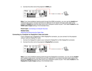 Page 33

2.
Connect theother endtothe projectors HDMIport.
 Note:
Ifyou have problems hearingaudiothrough theHDMI connection, youcanusetheAudio3 port
 instead
toplay sound. Connect oneendofan optional 3.5mm stereo mini-jack audiocabletothe
 projectors
Audio3portandtheother endtoyour computers audiooutport. Then select Audio3 forthe
 HDMI
Audio Output settinginthe Extended menu.
 Parent
topic:Connecting toComputer Sources
 Related
tasks
 Attaching
andRemoving theCable Clips
 Connecting
toaComputer forDisplayPort...