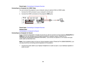 Page 34

Parent
topic:Connecting toComputer Sources
 Connecting
toaComputer for5BNC Video
 You
canconnect theprojector toyour computer usinganoptional VGA-to-5-BNC cable.
 1.
Connect theVGA connector toyour computers monitorport.
 2.
Connect the5BNC connectors tothe projectors BNCports.
 Parent
topic:Connecting toComputer Sources
 Related
tasks
 Connecting
toaComputer forSound
 Connecting
toaComputer forSound
 If
your computer presentation includessoundandyoudidnot connect itto the projectors DisplayPort or...