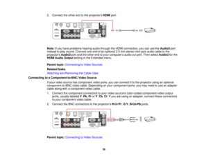 Page 36

2.
Connect theother endtothe projectors HDMIport.
 Note:
Ifyou have problems hearingaudiothrough theHDMI connection, youcanusetheAudio3 port
 instead
toplay sound. Connect oneendofan optional 3.5mm stereo mini-jack audiocabletothe
 projectors
Audio3portandtheother endtoyour computers audiooutport. Then select Audio3 forthe
 HDMI
Audio Output settinginthe Extended menu.
 Parent
topic:Connecting toVideo Sources
 Related
tasks
 Attaching
andRemoving theCable Clips
 Connecting
toaComponent-to-BNC...