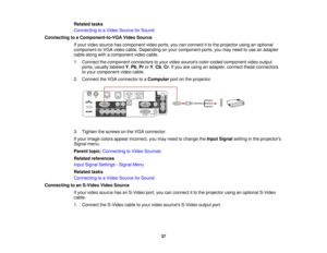 Page 37

Related
tasks
 Connecting
toaVideo Source forSound
 Connecting
toaComponent-to-VGA VideoSource
 If
your video source hascomponent videoports, youcanconnect itto the projector usinganoptional
 component-to-VGA
videocable. Depending onyour component ports,youmay need touse anadapter
 cable
along withacomponent videocable.
 1.
Connect thecomponent connectorstoyour video sources color-coded componentvideooutput
 ports,
usually labeled Y,Pb ,Pr orY,Cb ,Cr .If you areusing anadapter, connecttheseconnectors...