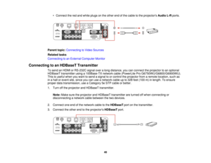 Page 40

•
Connect thered and white plugs onthe other endofthe cable tothe projectors AudioL-Rports.
 Parent
topic:Connecting toVideo Sources
 Related
tasks
 Connecting
toan External Computer Monitor
 Connecting
toan HDBaseT Transmitter
 To
send anHDMI orRS-232C signaloveralong distance, youcanconnect theprojector toan optional
 HDBaseT
transmitter usinga100Base-TX networkcable(PowerLite ProG6750WU/G6800/G6900WU).
 This
isuseful whenyouwant tosend asignal toor control theprojector fromaremote location, suchas...