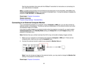 Page 41

See
thedocumentation thatcame withtheHDBaseT transmitter forinstructions onconnecting itto
 your
video device orcomputer.
 Note:
Toenable communication fromtheEthernet andserial portsonthe transmitter, selectOnforthe
 Control
Communications settinginthe projectors Extendedmenu.Turning thissetting ondisables the
 projectors
LAN,RS-232C ,and Remote ports.
 Parent
topic:Projector Connections
 Related
references
 Projector
SetupSettings -Extended Menu
 Connecting
toan External Computer Monitor
 If
you...