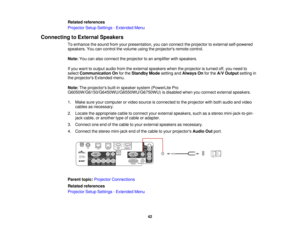 Page 42

Related
references
 Projector
SetupSettings -Extended Menu
 Connecting
toExternal Speakers
 To
enhance thesound fromyourpresentation, youcanconnect theprojector toexternal self-powered
 speakers.
Youcancontrol thevolume usingtheprojectors remotecontrol.
 Note:
Youcanalso connect theprojector toan amplifier withspeakers.
 If
you want tooutput audiofromtheexternal speakers whentheprojector isturned off,you need to
 select
Communication Onforthe Standby Modesetting andAlways Onforthe A/V Output settingin...