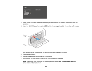 Page 60

3.
Verify thatanSSID andIPaddress aredisplayed, thenremove thewireless LANmodule fromthe
 projector.

4.
Insert theQuick Wireless Connection USBkeyinto thesame portused forthe wireless LANmodule.
 You
seeaprojected messagethatthenetwork information updateiscomplete.
 5.
Remove theUSB key.
 6.
Reinsert thewireless LANmodule intotheprojector.
 7.
Now connect theUSB keytoaUSB portonyour computer ornotebook.
 Note:
InWindows Vista,ifyou seetheAutoPlay window,selectRunLaunchQWRD.exe ,then
 select
Allow...