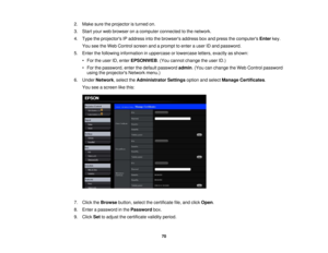 Page 70

2.
Make suretheprojector isturned on.
 3.
Start yourwebbrowser onacomputer connected tothe network.
 4.
Type theprojectors IPaddress intothebrowsers addressboxand press thecomputers Enterkey.
 You
seetheWeb Control screenandaprompt toenter auser IDand password.
 5.
Enter thefollowing information inuppercase orlowercase letters,exactly asshown:
 •
For theuser ID,enter EPSONWEB .(You cannot change theuser ID.)
 •
For thepassword, enterthedefault password admin.(You canchange theWeb Control password...