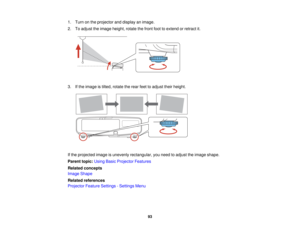 Page 93

1.
Turn onthe projector anddisplay animage.
 2.
Toadjust theimage height, rotatethefront foottoextend orretract it.
 3.
Ifthe image istilted, rotate therear feettoadjust theirheight.
 If
the projected imageisunevenly rectangular, youneed toadjust theimage shape.
 Parent
topic:UsingBasicProjector Features
 Related
concepts
 Image
Shape
 Related
references
 Projector
FeatureSettings -Settings Menu
 93   