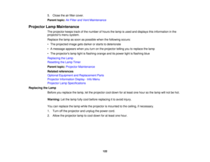 Page 122

5.
Close theairfilter cover.
 Parent
topic:AirFilter andVent Maintenance
 Projector
LampMaintenance
 The
projector keepstrackofthe number ofhours thelamp isused anddisplays thisinformation inthe
 projectors
menusystem.
 Replace
thelamp assoon aspossible whenthefollowing occurs:
 •
The projected imagegetsdarker orstarts todeteriorate
 •
Amessage appearswhenyouturn onthe projector tellingyoutoreplace thelamp
 •
The projectors lamplightisflashing orangeanditspower lightisflashing blue
 Replacing
theLamp...