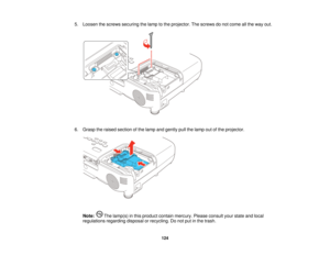 Page 124

5.
Loosen thescrews securing thelamp tothe projector. Thescrews donot come allthe way out.
 6.
Grasp theraised section ofthe lamp andgently pullthelamp outofthe projector.
 Note:
Thelamp(s) inthis product containmercury. Pleaseconsult yourstate andlocal
 regulations
regardingdisposalorrecycling. Donot putinthe trash.
 124    