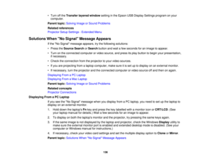 Page 136

•
Turn offthe Transfer layeredwindow settinginthe Epson USBDisplay Settings program onyour
 computer.

Parent
topic:Solving ImageorSound Problems
 Related
references
 Projector
SetupSettings -Extended Menu
 Solutions
WhenNo Signal Message Appears
 If
the No Signal message appears,trythe following solutions:
 •
Press theSource SearchorSearch buttonandwait afew seconds foranimage toappear.
 •
Turn onthe connected computerorvideo source, andpress itsplay button tobegin yourpresentation,
 if
necessary.
 •...