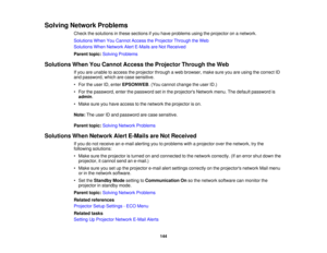 Page 144

Solving
Network Problems
 Check
thesolutions inthese sections ifyou have problems usingtheprojector onanetwork.
 Solutions
WhenYouCannot AccesstheProjector ThroughtheWeb
 Solutions
WhenNetwork AlertE-Mails areNot Received
 Parent
topic:Solving Problems
 Solutions
WhenYouCannot Access theProjector ThroughtheWeb
 If
you areunable toaccess theprojector throughaweb browser, makesureyouareusing thecorrect ID
 and
password, whicharecase sensitive.
 •
For theuser ID,enter EPSONWEB .(You cannot change theuser...