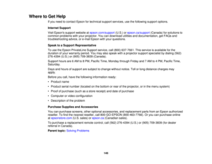 Page 145

Where
toGet Help
 If
you need tocontact Epsonfortechnical supportservices, usethefollowing supportoptions.
 Internet
Support
 Visit
Epsons supportwebsite atepson.com/support (U.S.)orepson.ca/support (Canada)forsolutions to
 common
problems withyour projector. Youcandownload utilitiesanddocumentation, getFAQs and
 troubleshooting
advice,ore-mail Epson withyour questions.
 Speak
toaSupport Representative
 To
use theEpson PrivateLine Supportservice,call(800) 637-7661. Thisservice isavailable forthe...
