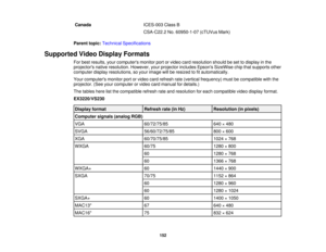 Page 152

Canada
 ICES-003
ClassB
 CSA-C22.2
No.60950-1-07 (cTUVusMark)
 Parent
topic:Technical Specifications
 Supported
VideoDisplay Formats
 For
best results, yourcomputers monitorportorvideo cardresolution shouldbeset todisplay inthe
 projectors
nativeresolution. However,yourprojector includesEpsonsSizeWise chipthatsupports other
 computer
displayresolutions, soyour image willberesized tofitautomatically.
 Your
computers monitorportorvideo cardrefresh rate(vertical frequency) mustbecompatible withthe...