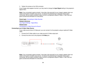 Page 34

3.
Tighten thescrews onthe VGA connector.
 If
your image colorsappear incorrect, youmay need tochange theInput Signal settinginthe projectors
 Signal
menu.
 Note:
Ifyou connected agame console, itmay takeafew seconds foryour image toappear whenyou
 switch
tothe game consoles inputsource. Toreduce thepotential laginresponse timetogame
 commands,
setyour game consoles outputformat toaprogressive signalof480p or720p. Seeyour
 game
console documentation forinstructions.
 Parent
topic:Connecting toVideo...