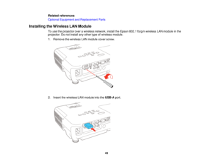 Page 43

Related
references
 Optional
Equipment andReplacement Parts
 Installing
theWireless LANModule
 To
use theprojector overawireless network, installtheEpson 802.11b/g/n wirelessLANmodule inthe
 projector.
Donot install anyother typeofwireless module.
 1.
Remove thewireless LANmodule coverscrew.
 2.
Insert thewireless LANmodule intotheUSB-A port.
 43   