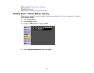 Page 47

Parent
topic:Wireless NetworkProjection
 Related
references
 Optional
Equipment andReplacement Parts
 Selecting
WirelessNetworkSettingsManually
 Before
youcanproject fromyourwireless network, youmust select thenetwork settingsforthe projector
 using
itsmenu system.
 1.
Turn onthe projector.
 2.
Press theMenu button.
 3.
Select theNetwork menuandpress Enter.
 4.
Select Network Configuration andpress Enter.
 47 