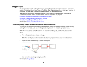 Page 66

Image
Shape
 You
canproject anevenly rectangular imagebyplacing theprojector directlyinfront ofthe center ofthe
 screen
andkeeping itlevel. Ifyou place theprojector atan angle tothe screen, ortilted upordown, oroff
 to
the side, youmay need tocorrect theimage shape forthe best display quality.
 When
youturn onautomatic keystonecorrection inyour projectors Settingsmenu,yourprojector
 automatically
correctsverticalkeystone effectswhenyoureposition theprojector.
 Correcting
ImageShape withtheHorizontal...