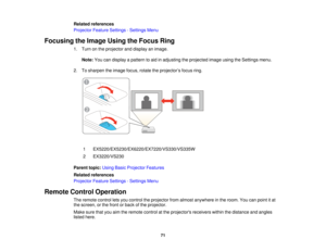 Page 71

Related
references
 Projector
FeatureSettings -Settings Menu
 Focusing
theImage UsingtheFocus Ring
 1.
Turn onthe projector anddisplay animage.
 Note:
Youcandisplay apattern toaid inadjusting theprojected imageusingtheSettings menu.
 2.
Tosharpen theimage focus,rotatetheprojector ’s focus ring.
 1
 EX5220/EX5230/EX6220/EX7220/VS330/VS335W

2
 EX3220/VS230

Parent
topic:UsingBasicProjector Features
 Related
references
 Projector
FeatureSettings -Settings Menu
 Remote
ControlOperation
 The
remote...