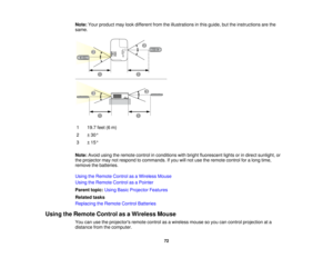 Page 72

Note:
Yourproduct maylookdifferent fromtheillustrations inthis guide, buttheinstructions arethe
 same.

1
 19.7
feet(6m)
 2
 ±
30 °
 3
 ±
15 °
 Note:
Avoidusingtheremote controlinconditions withbright fluorescent lightsorindirect sunlight, or
 the
projector maynotrespond tocommands. Ifyou willnot use theremote controlforalong time,
 remove
thebatteries.
 Using
theRemote ControlasaWireless Mouse
 Using
theRemote ControlasaPointer
 Parent
topic:UsingBasicProjector Features
 Related
tasks
 Replacing...